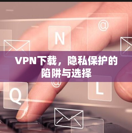 VPN下载,隐私保护的陷阱与选择 VPN下载,隐私保护的陷阱与选择