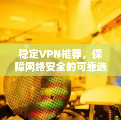 稳定VPN推荐,保障网络安全的可靠选择 稳定VPN推荐,保障网络安全的可靠选择