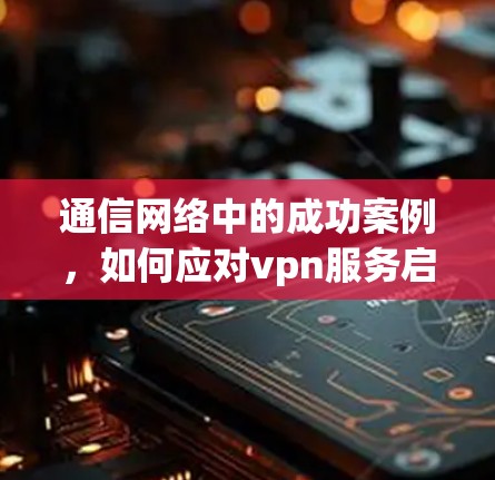 通信网络中的成功案例，如何应对vpn服务启动失败问题