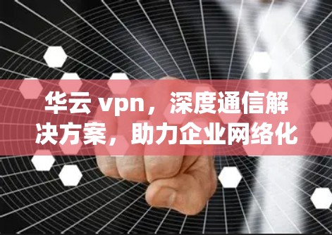 华云 vpn，深度通信解决方案，助力企业网络化发展